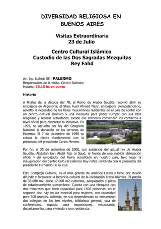 DIVERSIDAD RELIGIOSA EN
                   BUENOS AIRES

                        Visitas Extraordinaria
                              23 de Julio

              Centro Cultural Islámico
       Custodio de las Dos Sagradas Mezquitas
                      Rey Fahd


Av. Int. Bullrich 55 - PALERMO
Responsables de la visita: Centro Islámico
Horario: 15.15 hs en punto

Historia

A finales de la década del 70, el Reino de Arabia Saudita resolvió abrir su
embajada en Argentina; el Sheij Fuad Ahmad Nazir, embajador plenipotenciario,
advirtió la necesidad de los fieles musulmanes residentes en el país de contar con
un centro cultural Islámico y una mezquita para poder cumplir con sus ritos
religiosos y realizar actividades. Desde ese entonces comienzan los contactos a
nivel oficial para concretar la iniciativa. En
1995, se aprueba por ley del Congreso
Nacional la donación de los terrenos de
Palermo. El 7 de diciembre de 1998 se
coloca la piedra fundamental con la
presencia del presidente Carlos Menem.

Por fin, el 25 de setiembre de 2000, con asistencia del actual rey de Arabia
Saudita, Abdullah ben Abdel Aziz al Saud, al frente de una nutrida delegación
oficial y del embajador del Reino acreditado en nuestro país, tuvo lugar la
inauguración del Centro Cultural Islámico Rey Fahd, contando con la presencia del
presidente Fernando De la Rúa.

Este Complejo Cultural, es el más grande de América Latina y tiene por misión
difundir y fortalecer la herencia cultural de la civilización árabe-islámica. El predio
de 33.000 m2, tiene 17.000 m2 cubiertos, parquizados y playa
de estacionamiento subterránea. Cuenta con una Mezquita con
dos minaretes que tiene capacidad para 1500 personas; en el
segundo piso hay un ala especial para mujeres, con capacidad
para 500 orantes. Además, en sus dependencias se encuentran
dos colegios en los tres niveles, biblioteca general, sala de
conferencias,     espacio    para    exposiciones,       restaurante,
departamentos para vivienda y una residencia.
 