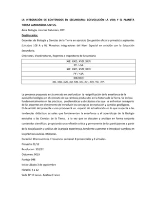 LA INTEGRACIÓN DE CONTENIDOS EN SECUNDARIA: COEVOLUCIÓN LA VIDA Y EL PLANETA
TIERRA CAMBIANDO JUNTOS.
Area Biología, ciencias Naturales, CDT.
Destinatarios:
Docentes de Biología y Ciencias de la Tierra en ejercicio (de gestión oficial y privada) y aspirantes
(Listados 108 A y B). Maestros integradores del Nivel Especial en relación con la Educación
Secundaria.
Directores, Vicedirectores, Regentes e Inspectores de Secundaria
XIE, XXD, XVD, XXR
PF / -3A
XIE, XXD, XVD, XXR
PF / +3A
XIE/XXD
XIE, XXD, XVD, /IM, /DM, /DC, /SH, /DH, /TD, /TP,
La presente propuesta está centrada en profundizar la resignificación de la enseñanza de la
evolución biológica en el contexto de los cambios producidos en la historia de la Tierra. Se enfoca
fundamentalmente en las prácticas, problemáticas y obstáculos a las que se enfrentan la mayoría
de los docentes en el momento de introducir los conceptos de evolución y cambios geológicos.
El desarrollo del presente curso promoverá un espacio de actualización en lo que respecta a las
tendencias didácticas actuales que fundamentan la enseñanza y el aprendizaje de la Biología
evolutiva y las Ciencias de la Tierra, a la vez que se discuten y analizan en forma conjunta
contenidos científicos; propiciando una reflexión crítica y permanente de los participantes a partir
de la socialización y análisis de la propia experiencia, tendiente a generar e introducir cambios en
las prácticas áulicas cotidianas.
Duración 10 encuentros. Frecuencia: semanal. 8 presenciales y 2 virtuales.
Proyecto 21/12
Resolución: 310/12
Dictamen: 9019
Puntaje 048
Inicio sábado 3 de septiembre
Horario: 9 a 12
Sede EP 10 Lanus. Anatole France
 