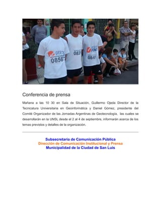 Conferencia de prensa
Mañana a las 10 30 en Sala de Situación, Guillermo Ojeda Director de la
Tecnicatura Universitaria en Geoinformática y Daniel Gómez, presidente del
Comité Organizador de las Jornadas Argentinas de Geotecnología, las cuales se
desarrollarán en la UNSL desde el 2 al 4 de septiembre, informarán acerca de los
temas previstos y detalles de la organización.
Subsecretaría de Comunicación Pública
Dirección de Comunicación Institucional y Prensa
Municipalidad de la Ciudad de San Luis
 