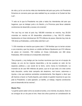 de vida y yo fui uno de los miles de intendentes del país que junto a la Presidenta
firmamos en convenio para que esta realidad hoy se cumpla en la Ciudad de San
Luis”.
“Y esto es lo que la Presidenta nos pide a todos los intendentes del país que
hagamos, que es trabajar junto a la Nación y la Provincia para llevar adelante
condiciones de desarrollo y acceso a la vivienda”.
“Por eso hoy en todo el país hay 189.569 viviendas en marcha, hay 29.324
viviendas en marcha en 80 desarrollos urbanísticos y hay 160.175 créditos
hipotecarios en línea individual por 49.778 millones de pesos. Además hay más de
109 obras ya finalizadas, y entre ellas está San Luis”.
“1.159 viviendas en marcha que quiere decir 1.159 familias que no tenían acceso
a una vivienda y que hoy tienen un crédito del Banco Hipotecario por 612 millones
de pesos en inversión. 750 créditos en líneas individuales con 460 obras
finalizadas, 409 viviendas en el desarrollo urbanístico”.
“Ese proyecto, y soy testigo por las muchas reuniones que tuve en el equipo de
trabajo, es uno de los mejores desarrollos y de las puestas en valor de los
espacios públicos y uso social de la tierra, como marca la Constitución. La
inversión es de casi 400 millones de pesos, que es lo que está a la vista contra
toda discusión, contra toda campaña del desánimo, mal humor, calumnias e
injurias, a las que estamos sometidos constantemente. Nos llegaron a decir que
allí íbamos a hacer un Fuerte Apache, pero desde mi gestión hacemos lo que nos
pide la Presidenta: a cada agresión, un ladrillo, un trabajo, mejores condiciones
para el desarrollo de los vecinos”.
Master Plan
“La gente quiere saber cómo se accede al sorteo, a la vivienda, los plazos. Esto no
se consigue de un día para el otro. Hace dos años pusimos en consideración de
 