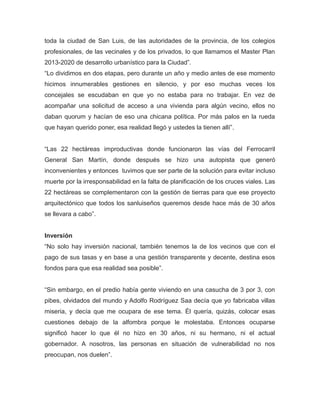 toda la ciudad de San Luis, de las autoridades de la provincia, de los colegios
profesionales, de las vecinales y de los privados, lo que llamamos el Master Plan
2013-2020 de desarrollo urbanístico para la Ciudad”.
“Lo dividimos en dos etapas, pero durante un año y medio antes de ese momento
hicimos innumerables gestiones en silencio, y por eso muchas veces los
concejales se escudaban en que yo no estaba para no trabajar. En vez de
acompañar una solicitud de acceso a una vivienda para algún vecino, ellos no
daban quorum y hacían de eso una chicana política. Por más palos en la rueda
que hayan querido poner, esa realidad llegó y ustedes la tienen allí”.
“Las 22 hectáreas improductivas donde funcionaron las vías del Ferrocarril
General San Martín, donde después se hizo una autopista que generó
inconvenientes y entonces tuvimos que ser parte de la solución para evitar incluso
muerte por la irresponsabilidad en la falta de planificación de los cruces viales. Las
22 hectáreas se complementaron con la gestión de tierras para que ese proyecto
arquitectónico que todos los sanluiseños queremos desde hace más de 30 años
se llevara a cabo”.
Inversión
“No solo hay inversión nacional, también tenemos la de los vecinos que con el
pago de sus tasas y en base a una gestión transparente y decente, destina esos
fondos para que esa realidad sea posible”.
“Sin embargo, en el predio había gente viviendo en una casucha de 3 por 3, con
pibes, olvidados del mundo y Adolfo Rodríguez Saa decía que yo fabricaba villas
miseria, y decía que me ocupara de ese tema. Él quería, quizás, colocar esas
cuestiones debajo de la alfombra porque le molestaba. Entonces ocuparse
significó hacer lo que él no hizo en 30 años, ni su hermano, ni el actual
gobernador. A nosotros, las personas en situación de vulnerabilidad no nos
preocupan, nos duelen”.
 