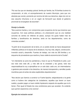 “Por eso fue que sin desalojo judicial, familia por familia, las 76 familias tuvieron la
comprensión, el oído, el acompañamiento de nuestro Municipio, para que con
absoluta paz social y poniendo por encima de todo sus derechos, dejen de vivir en
esa casucha inhumana o en un vagón de ferrocarril que desde el gobierno
provincial se encargaban de esconder”.
Granja La Amalia
“Nos pusimos fuertes y con compromiso para ocuparnos de los que tenemos que
ocuparnos. Con esas políticas públicas y la urbanización que es una realidad
concreta de cientos de millones de pesos, aunque me gusta hablar más de
familias y beneficiarios de derechos, tanto en los departamentos, como de
viviendas sociales”.
“A partir de la recuperación de la tierra, en un predio donde se hacía desaparecer
militantes políticos en la época de la dictadura, hoy hay vida, alegría, construcción,
inversión social y desarrollo. Fuentes de trabajo, con más de 300 familias y un
esquema de proveedores que reactiva y hace viable la economía de la Ciudad”.
“Un intendente se pone los pantalones y hace lo que la Presidenta le pide y por
eso todo esto está allí, y más allá de la ansiedad y las ganas, toda esa
responsabilizad la voy a ejemplificar en un solo dato: cada uno, sin intermediarios
o gestores para acceder a los derechos, de manera transparente y sencillez puede
inscribirse para el sorteo de estos espléndidos departamentos”.
“Nos decían que íbamos a construir un Fuerte Apache, estigmatizando a la gente
como si hubiera dos categorías de ciudadanos, aquellos que tienen un buen
sueldo y pueden pagar un buen crédito hipotecario respecto de aquellos que no lo
tienen. Pero igual el Estado les crea condiciones para que accedan. Es evidente
que querían separarnos a los vecinos”.
Ejemplo de inclusión social
 