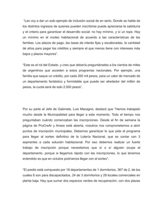“Les voy a dar un solo ejemplo de inclusión social de en serio. Donde se habla de
los distintos ingresos de quienes pueden inscribirse puede apreciarse la sabiduría
y el criterio para garantizar el desarrollo social: no hay mínimo, y sí un tope. Hay
un mínimo en el núcleo habitacional de acuerdo a las características de las
familias. Los plazos de pago, las tasas de interés fijas y escalonadas, la cantidad
de años para pagar los créditos y siempre el que menos tiene con intereses más
bajos y plazos mayores”.
“Este es el rol del Estado, y creo que debería preguntárseles a los cientos de miles
de argentinos que acceden a estos programas nacionales. Por ejemplo, una
familia que saque un crédito, por cada 200 mil pesos, para un valor de mercado de
un departamento fantástico y formidable que puede ser alrededor del millón de
pesos, la cuota será de solo 2.500 pesos”.
Por su parte el Jefe de Gabinete, Luis Macagno, destacó que “Hemos trabajado
mucho desde la Municipalidad para llegar a este momento. Todo el tiempo nos
preguntaban cuándo comenzaban las inscripciones. Desde el fin de semana la
página de ProCreAr y Anses está abierta, nosotros nos comprometemos a abrir
puntos de inscripción municipales. Debemos garantizar lo que pide el programa
para llegar al sorteo definitivo de la Lotería Nacional, que es contar con 3
aspirantes a cada solución habitacional. Por eso debemos realizar un fuerte
trabajo de inscripción porque necesitamos que sí o sí alguien ocupe el
departamento, porque si llegamos rápido con las inscripciones, lo que tenemos
entendido es que en octubre podríamos llegar con el sorteo”.
“El predio está compuesto por 18 departamentos de 1 dormitorios, 367 de 2, de los
cuales 8 son para discapacitados, 24 de 3 dormitorios y 28 locales comerciales en
planta baja. Hay que sumar dos espacios verdes de recuperación, con dos plazas
 