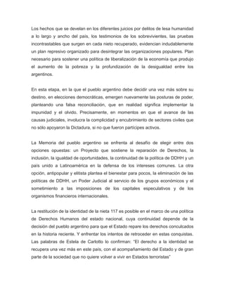 Los hechos que se develan en los diferentes juicios por delitos de lesa humanidad
a lo largo y ancho del país, los testimonios de los sobrevivientes, las pruebas
incontrastables que surgen en cada nieto recuperado, evidencian indudablemente
un plan represivo organizado para desintegrar las organizaciones populares. Plan
necesario para sostener una política de liberalización de la economía que produjo
el aumento de la pobreza y la profundización de la desigualdad entre los
argentinos.
En esta etapa, en la que el pueblo argentino debe decidir una vez más sobre su
destino, en elecciones democráticas, emergen nuevamente las posturas de poder,
planteando una falsa reconciliación, que en realidad significa implementar la
impunidad y el olvido. Precisamente, en momentos en que el avance de las
causas judiciales, involucra la complicidad y encubrimiento de sectores civiles que
no sólo apoyaron la Dictadura, si no que fueron partícipes activos.
La Memoria del pueblo argentino se enfrenta al desafío de elegir entre dos
opciones opuestas: un Proyecto que sostiene la reparación de Derechos, la
inclusión, la igualdad de oportunidades, la continuidad de la política de DDHH y un
país unido a Latinoamérica en la defensa de los intereses comunes. La otra
opción, antipopular y elitista plantea el bienestar para pocos, la eliminación de las
políticas de DDHH, un Poder Judicial al servicio de los grupos económicos y el
sometimiento a las imposiciones de los capitales especulativos y de los
organismos financieros internacionales.
La restitución de la identidad de la nieta 117 es posible en el marco de una política
de Derechos Humanos del estado nacional, cuya continuidad depende de la
decisión del pueblo argentino para que el Estado repare los derechos conculcados
en la historia reciente. Y enfrentar los intentos de retroceder en estas conquistas.
Las palabras de Estela de Carlotto lo confirman: “El derecho a la identidad se
recupera una vez más en este país, con el acompañamiento del Estado y de gran
parte de la sociedad que no quiere volver a vivir en Estados terroristas”
 