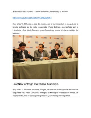 ¡Bienvenida nieta número 117! Por la Memoria, la Verdad y la Justicia.
https://www.youtube.com/watch?v=ZHjEpg2OrFc
Ayer a las 13.30 horas en sala de situación de la Municipalidad, el abogado de la
familia biológica de la nieta recuperada, Pablo Salinas, acompañado por el
intendente y Ana María Garraza, en conferencia de prensa brindaron detalles del
hallazgo.
La ANSV entrega material al Municipio
Hoy a las 11.30 horas en Plaza Pringles, el Director de la Agencia Nacional de
Seguridad Vial, Pablo González, entregará al Municipio 40 cascos de motos, un
alcoholímetro, kits de conos para operativos y cartelería para vía pública.
 