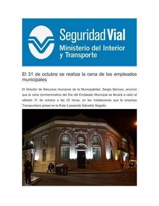 El 31 de octubre se realiza la cena de los empleados
municipales
El Director de Recursos Humanos de la Municipalidad, Sergio Barroso, anunció
que la cena conmemorativa del Día del Empleado Municipal se llevará a cabo el
sábado 31 de octubre a las 22 horas, en las instalaciones que la empresa
Transpuntano posee en la Ruta 3 pasando Salvador Segado.
 