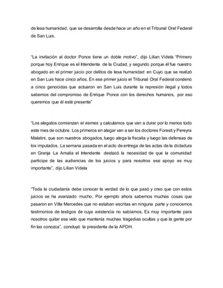 de lesa humanidad, que se desarrolla desde hace un año en el Tribunal Oral Federal 
de San Luis. 
“La invitación al doctor Ponce tiene un doble motivo”, dijo Lilian Videla “Primero 
porque hoy Enrique es el Intendente de la Ciudad, y segundo porque él fue nuestro 
abogado en el primer juicio por delitos de lesa humanidad en Cuyo que se realizó 
en San Luis hace cinco años. En ese primer juicio el Tribunal Oral Federal condenó 
a cinco genocidas que actuaron en San Luis durante la represión ilegal y todos 
sabemos del compromiso de Enrique Ponce con los derechos humanos, por eso 
queremos que él esté presente” 
“Los alegatos comienzan el viernes y calculamos que van a durar por lo menos todo 
este mes de octubre. Los primeros en alegar van a ser los doctores Foresti y Pereyra 
Malatini, que son nuestros abogados, luego alega la fiscalía y luego las defensas de 
los imputados. La semana pasada en el acto de entrega de las actas de la dictadura 
en Granja La Amalia el Intendente destacó la necesidad de que la comunidad 
participe de las audiencias de los juicios y para nosotros ese apoyo es muy 
importante”, dijo Lilian Videla 
“Toda la ciudadanía debe conocer la verdad de lo que pasó y creo que con estos 
juicios se ha avanzado mucho. Por ejemplo ahora sabemos muchas cosas que 
pasaron en Villa Mercedes que no estaban escritas en ninguna parte y conocemos 
testimonios de testigos de cuya existencia no sabíamos. Es muy importante para 
nosotros quitar ese velo que mantenía muchas tragedias ocultas y que la gente por 
fin las conozca”, concluyó la presidenta de la APDH. 
 