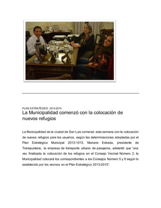 PLAN ESTRATÉGICO 2013-2015 
La Municipalidad comenzó con la colocación de 
nuevos refugios 
La Municipalidad de la ciudad de San Luis comenzó esta semana con la colocación 
de nuevos refugios para los usuarios, según las determinaciones adoptadas por el 
Plan Estratégico Municipal 2013-1015. Mariano Estrada, presidente de 
Transpuntano, la empresa de transporte urbano de pasajeros, adelantó que “una 
vez finalizada la colocación de los refugios en el Consejo Vecinal Número 2, la 
Municipalidad colocará los correspondientes a los Consejos Número 5 y 8 según lo 
establecido por los vecinos en el Plan Estratégico 2013-2015”. 
 