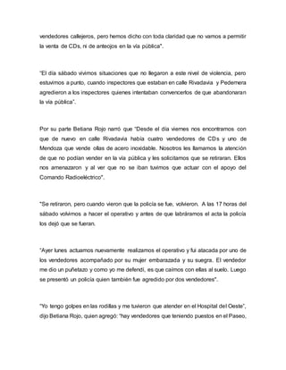 vendedores callejeros, pero hemos dicho con toda claridad que no vamos a permitir
la venta de CDs, ni de anteojos en la vía pública".
“El día sábado vivimos situaciones que no llegaron a este nivel de violencia, pero
estuvimos a punto, cuando inspectores que estaban en calle Rivadavia y Pedernera
agredieron a los inspectores quienes intentaban convencerlos de que abandonaran
la vía pública”.
Por su parte Betiana Rojo narró que “Desde el día viernes nos encontramos con
que de nuevo en calle Rivadavia había cuatro vendedores de CDs y uno de
Mendoza que vende ollas de acero inoxidable. Nosotros les llamamos la atención
de que no podían vender en la vía pública y les solicitamos que se retiraran. Ellos
nos amenazaron y al ver que no se iban tuvimos que actuar con el apoyo del
Comando Radioeléctrico".
"Se retiraron, pero cuando vieron que la policía se fue, volvieron. A las 17 horas del
sábado volvimos a hacer el operativo y antes de que labráramos el acta la policía
los dejó que se fueran.
“Ayer lunes actuamos nuevamente realizamos el operativo y fui atacada por uno de
los vendedores acompañado por su mujer embarazada y su suegra. El vendedor
me dio un puñetazo y como yo me defendí, es que caímos con ellas al suelo. Luego
se presentó un policía quien también fue agredido por dos vendedores".
“Yo tengo golpes en las rodillas y me tuvieron que atender en el Hospital del Oeste”,
dijo Betiana Rojo, quien agregó: “hay vendedores que teniendo puestos en el Paseo,
 