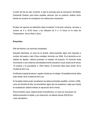 A partir del día de ayer comenzó a regir la prórroga para la renovación del Boleto
Estudiantil Gratuito para todos aquellos alumnos que no pudieron realizar dicho
trámite de acuerdo al cronograma de instituciones educativas.
El plazo de vigencia se extenderá hasta el sábado 13 de junio inclusive, de lunes a
viernes de 9 a 16:30 horas y los sábados de 9 a 13 horas en la sede de
Transpuntano sita en Ruta 3 (Sur).
Requisitos
DNI del Alumno con domicilio actualizado
Impuesto Municipal, en caso de no tenerlo, debe presentar algún otro impuesto a
nombre del padre o tutor (Para constatar domicilio con DNI). Si el domicilio es en
calidad de alquiler, deberá presentar el contrato de locación. El domicilio debe
encontrarse a una distancia del establecimiento educativo al que asista de al menos
10 cuadras o el equivalente a 1000 metros. El domicilio debe estar dentro de la
Ciudad de San Luis
Certificado original de alumno regular emitido por el colegio. El establecimiento debe
estar dentro de la Ciudad de San Luis.
En la tarjeta deben poder visualizarse los datos principales (apellido, nombre y DNI),
como así también la foto, de encontrarse algún tipo de raspadura o algo que impida
la visualización deberá realizar la reposición de la misma.
Para el trámite nuevo deberá asistir el beneficiario, en caso de renovación se
deberá presentar la tarjeta y por reposición, se deberá abonar $30,00 por
costo del plástico.
 