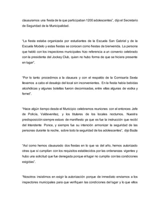 clausuramos una fiesta de la que participaban 1200 adolescentes”, dijo el Secretario
de Seguridad de la Municipalidad.
“La fiesta estaba organizada por estudiantes de la Escuela San Gabriel y de la
Escuela Modelo y estas fiestas se conocen como fiestas de bienvenida. La persona
que habló con los inspectores municipales hizo referencia a un convenio celebrado
con la presidenta del Jockey Club, quien no hubo forma de que se hiciera presente
en lugar”.
“Por lo tanto procedimos a la clausura y con el respaldo de la Comisaría Sexta
llevamos a cabo el desalojo del local sin inconvenientes. En la fiesta había bebidas
alcohólicas y algunas botellas fueron decomisadas, entre ellas algunas de vodka y
fernet”.
“Hace algún tiempo desde el Municipio celebramos reuniones con el entonces Jefe
de Policía, Valdevenítez, y los titulares de los locales nocturnos. Nuestra
predisposición siempre estuvo de manifiesto ya que es fue la instrucción que recibí
del Intendente Ponce, y siempre fue su intención armonizar la seguridad de las
personas durante la noche, sobre todo la seguridad de los adolescentes”, dijo Bazla
“Así como hemos clausurado dos fiestas en lo que va del año, hemos autorizado
otras que sí cumplían con los requisitos establecidos por las ordenanzas vigentes y
hubo una solicitud que fue denegada porque el lugar no cumplía con las condiciones
exigidas”.
“Nosotros insistimos en exigir la autorización porque de inmediato enviamos a los
inspectores municipales para que verifiquen las condiciones del lugar y lo que ellos
 