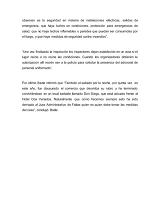 observan es la seguridad en materia de instalaciones eléctricas, salidas de
emergencia, que haya baños en condiciones, protección para emergencias de
salud, que no haya techos inflamables o paredes que puedan ser consumidas por
el fuego, y que haya medidas de seguridad contra incendios”.
“Una vez finalizada la inspección los inspectores dejan establecido en un acta si el
lugar reúne o no reúne las condiciones. Cuando los organizadores obtienen la
autorización allí recién van a la policía para solicitar la presencia del adicional de
personal uniformado”.
Por último Bazla informó que “También el sábado por la noche, por quinta vez en
este año, fue clausurado el comercio que desvirtúa su rubro y ha terminado
convirtiéndose en un local bailable llamado Don Diego, que está ubicado frente al
Hotel Dos Venados. Naturalmente que como hacemos siempre esto ha sido
derivado al Juez Administrativo de Faltas quien es quien debe tomar las medidas
del caso”, concluyó Bazla.
 
