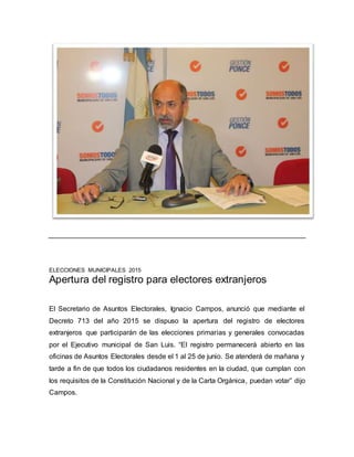ELECCIONES MUNICIPALES 2015
Apertura del registro para electores extranjeros
El Secretario de Asuntos Electorales, Ignacio Campos, anunció que mediante el
Decreto 713 del año 2015 se dispuso la apertura del registro de electores
extranjeros que participarán de las elecciones primarias y generales convocadas
por el Ejecutivo municipal de San Luis. “El registro permanecerá abierto en las
oficinas de Asuntos Electorales desde el 1 al 25 de junio. Se atenderá de mañana y
tarde a fin de que todos los ciudadanos residentes en la ciudad, que cumplan con
los requisitos de la Constitución Nacional y de la Carta Orgánica, puedan votar” dijo
Campos.
 