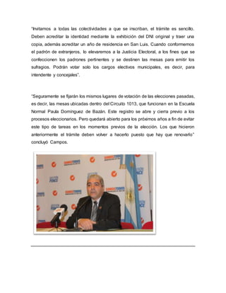 “Invitamos a todas las colectividades a que se inscriban, el trámite es sencillo.
Deben acreditar la identidad mediante la exhibición del DNI original y traer una
copia, además acreditar un año de residencia en San Luis. Cuando conformemos
el padrón de extranjeros, lo elevaremos a la Justicia Electoral, a los fines que se
confeccionen los padrones pertinentes y se destinen las mesas para emitir los
sufragios. Podrán votar solo los cargos electivos municipales, es decir, para
intendente y concejales”.
“Seguramente se fijarán los mismos lugares de votación de las elecciones pasadas,
es decir, las mesas ubicadas dentro del Circuito 1013, que funcionan en la Escuela
Normal Paula Domínguez de Bazán. Este registro se abre y cierra previo a los
procesos eleccionarios. Pero quedará abierto para los próximos años a fin de evitar
este tipo de tareas en los momentos previos de la elección. Los que hicieron
anteriormente el trámite deben volver a hacerlo puesto que hay que renovarlo”
concluyó Campos.
 
