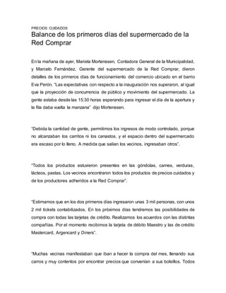 PRECIOS CUIDADOS
Balance de los primeros días del supermercado de la
Red Comprar
En la mañana de ayer, Mariela Mortenssen, Contadora General de la Municipalidad,
y Marcelo Fernández, Gerente del supermercado de la Red Comprar, dieron
detalles de los primeros días de funcionamiento del comercio ubicado en el barrio
Eva Perón. “Las expectativas con respecto a la inauguración nos superaron, al igual
que la proyección de concurrencia de público y movimiento del supermercado. La
gente estaba desde las 15:30 horas esperando para ingresar el día de la apertura y
la fila daba vuelta la manzana” dijo Mortenssen.
“Debida la cantidad de gente, permitimos los ingresos de modo controlado, porque
no alcanzaban los carritos ni los canastos, y el espacio dentro del supermercado
era escaso por lo lleno. A medida que salían los vecinos, ingresaban otros”.
“Todos los productos estuvieron presentes en las góndolas, carnes, verduras,
lácteos, pastas. Los vecinos encontraron todos los productos de precios cuidados y
de los productores adheridos a la Red Comprar”.
“Estimamos que en los dos primeros días ingresaron unas 3 mil personas, con unos
2 mil tickets contabilizados. En los próximos días tendremos las posibilidades de
compra con todas las tarjetas de crédito. Realizamos los acuerdos con las distintas
compañías. Por el momento recibimos la tarjeta de débito Maestro y las de crédito
Mastercard, Argencard y Diners”.
“Muchas vecinas manifestaban que iban a hacer la compra del mes, llenando sus
carros y muy contentos por encontrar precios que convenían a sus bolsillos. Todos
 