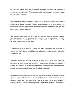 los productos fueron muy bien aceptados, teníamos que llenar las góndolas y
reponer permanentemente. Tenemos suficientes productos para abastecer a todos
los que deseen comprar”.
“Hay productores locales, como las pastas, cerdos, fiambres, algunos panificados y
productos de higiene personal. También se encontrarán en el supermercado los
productos que suelen llegar en los programas alimentos para todos, solo que aquí
están disponibles todos los días”.
“Nos sorprendió mucho el pago con cheques de inclusión social: el primer día el 11
por ciento de los vecinos pagaron con estos cheques, y el día siguiente el porcentaje
fue de un 28 por ciento en las cajas”.
“Estamos revisando si haremos horario corrido los días sábados porque muchos
vecinos ese día no tienen sus obligaciones laborales y pueden concurrir tranquilos
al supermercado”.
“Sobre las amenazas recibidas antes de la inauguración hicimos las denuncias
pertinentes y hemos tenido la colaboración y la asistencia de la Comisaría Séptima
que nos han brindado los patrulleros y adicionales correspondiente. También hemos
contado con la colaboración de la guardia urbana municipal”.
Por su parte, Marcelo Fernández, Gerente del supermercado de la Red Comprar,
dijo: “Las cajas habilitadas son 5 y estuvieron trabajando permanentemente porque
siempre estuvo lleno. El sábado se cortó una fase, por lo que atendimos
restringidamente por medidas de seguridad. El corte duró una hora y media pero le
 