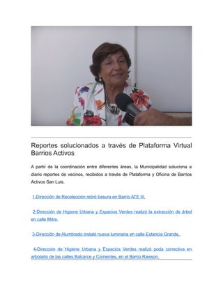 Reportes solucionados a través de Plataforma Virtual
Barrios Activos
A partir de la coordinación entre diferentes áreas, la Municipalidad soluciona a
diario reportes de vecinos, recibidos a través de Plataforma y Oficina de Barrios
Activos San Luis.
1-Dirección de Recolección retiró basura en Barrio ATE III.
2-Dirección de Higiene Urbana y Espacios Verdes realizó la extracción de árbol
en calle Mitre.
3-Dirección de Alumbrado instaló nueva luminaria en calle Estancia Grande.
4-Dirección de Higiene Urbana y Espacios Verdes realizó poda correctiva en
arbolado de las calles Balcarce y Corrientes, en el Barrio Rawson.
 