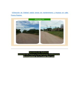 5-Dirección de Vialidad realizó tareas de mantenimiento y limpieza en calle
Franco Pastore.
Secretaría de Gobierno
Dirección de Prensa y Comunicación Institucional
Municipalidad de la Ciudad San Luis
 