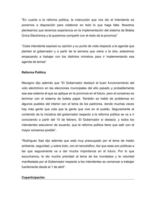 "En cuanto a la reforma política, la instrucción que nos dio el Intendente es
ponernos a disposición para colaborar en todo lo que haga falta. Nosotros
planteamos que tenemos experiencia en la implementación del sistema de Boleta
Única Electrónica y la queremos compartir con el resto de la provincia”
“Cada intendente expresó su opinión y su punto de vista respecto a la agenda que
planteó el gobernador y a partir de la semana que viene o la otra, estaremos
empezando a trabajar con los distintos ministros para ir implementando esa
agenda de temas”
Reforma Política
Macagno dijo además que “El Gobernador destacó el buen funcionamiento del
voto electrónico en las elecciones municipales del año pasado y probablemente
sea ese sistema el que se aplique en la provincia en el futuro, pero el consenso es
terminar con el sistema de boleta papel. También se habló de problemas en
algunos pueblos del interior con el tema de los padrones, donde muchas veces
hay más gente que vota que la gente que vive en el pueblo. Seguramente el
contenido de la iniciativa del gobernador respecto a la reforma política se va a ir
conociendo a partir del 15 de febrero. El Gobernador sí destacó, y todos los
intendentes estuvieron de acuerdo, que la reforma política tiene que salir con el
mayor consenso posible”.
“Rodríguez Saá dijo además que está muy preocupado por el tema de medio
ambiente, seguridad, y sobre todo, con el narcotráfico. Así que esas son políticas a
las que seguramente va a dar mucha importancia en el futuro. Por lo que
escuchamos, le dio mucha prioridad al tema de los inundados y la voluntad
manifestada por el Gobernador respecto a los intendentes es comenzar a trabajar
fuertemente desde el 1 de abril”.
Coparticipación
 
