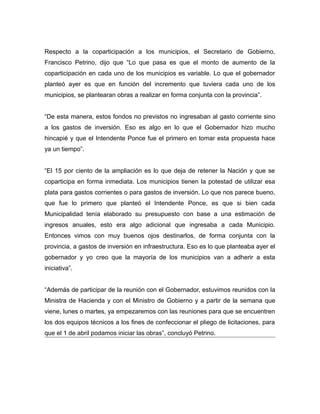 Respecto a la coparticipación a los municipios, el Secretario de Gobierno,
Francisco Petrino, dijo que “Lo que pasa es que el monto de aumento de la
coparticipación en cada uno de los municipios es variable. Lo que el gobernador
planteó ayer es que en función del incremento que tuviera cada uno de los
municipios, se plantearan obras a realizar en forma conjunta con la provincia”.
“De esta manera, estos fondos no previstos no ingresaban al gasto corriente sino
a los gastos de inversión. Eso es algo en lo que el Gobernador hizo mucho
hincapié y que el Intendente Ponce fue el primero en tomar esta propuesta hace
ya un tiempo”.
“El 15 por ciento de la ampliación es lo que deja de retener la Nación y que se
coparticipa en forma inmediata. Los municipios tienen la potestad de utilizar esa
plata para gastos corrientes o para gastos de inversión. Lo que nos parece bueno,
que fue lo primero que planteó el Intendente Ponce, es que si bien cada
Municipalidad tenía elaborado su presupuesto con base a una estimación de
ingresos anuales, esto era algo adicional que ingresaba a cada Municipio.
Entonces vimos con muy buenos ojos destinarlos, de forma conjunta con la
provincia, a gastos de inversión en infraestructura. Eso es lo que planteaba ayer el
gobernador y yo creo que la mayoría de los municipios van a adherir a esta
iniciativa”.
“Además de participar de la reunión con el Gobernador, estuvimos reunidos con la
Ministra de Hacienda y con el Ministro de Gobierno y a partir de la semana que
viene, lunes o martes, ya empezaremos con las reuniones para que se encuentren
los dos equipos técnicos a los fines de confeccionar el pliego de licitaciones, para
que el 1 de abril podamos iniciar las obras”, concluyó Petrino.
 