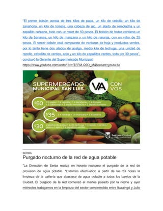 “El primer bolsón consta de tres kilos de papa, un kilo de cebolla, un kilo de
zanahoria, un kilo de tomate, una cabeza de ajo, un atado de remolacha y un
zapallito coreano, todo con un valor de 50 pesos. El bolsón de frutas contiene un
kilo de bananas, un kilo de manzana y un kilo de naranja, con un valor de 35
pesos. El tercer bolsón está compuesto de verduras de hoja y productos verdes,
por lo tanto tiene dos atados de acelga, medio kilo de lechuga, una unidad de
repollo, cebollita de verdeo, apio y un kilo de zapallitos verdes, todo por 30 pesos”,
concluyó la Gerente del Supermercado Municipal.
https://www.youtube.com/watch?v=fTFFM-Q9D_M&feature=youtu.be
SERBA
Purgado nocturno de la red de agua potable
"La Dirección de Serba realiza en horario nocturno el purgado de la red de
provisión de agua potable. "Estamos efectuando a partir de las 23 horas la
limpieza de la cañería que abastece de agua potable a todos los barrios de la
Ciudad. El purgado de la red comenzó el martes pasado por la noche y ayer
miércoles trabajamos en la limpieza del sector comprendido entre Ituzaingó y Julio
 