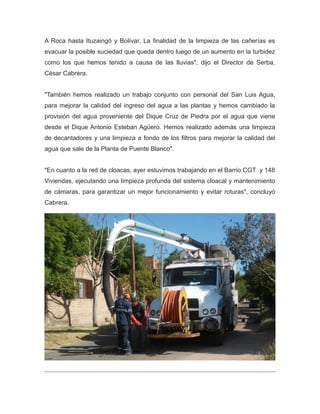 A Roca hasta Ituzaingó y Bolívar. La finalidad de la limpieza de las cañerías es
evacuar la posible suciedad que queda dentro luego de un aumento en la turbidez
como los que hemos tenido a causa de las lluvias", dijo el Director de Serba,
César Cabrera.
"También hemos realizado un trabajo conjunto con personal del San Luis Agua,
para mejorar la calidad del ingreso del agua a las plantas y hemos cambiado la
provisión del agua proveniente del Dique Cruz de Piedra por el agua que viene
desde el Dique Antonio Esteban Agüero. Hemos realizado además una limpieza
de decantadores y una limpieza a fondo de los filtros para mejorar la calidad del
agua que sale de la Planta de Puente Blanco".
"En cuanto a la red de cloacas, ayer estuvimos trabajando en el Barrio CGT y 148
Viviendas, ejecutando una limpieza profunda del sistema cloacal y mantenimiento
de cámaras, para garantizar un mejor funcionamiento y evitar roturas", concluyó
Cabrera.
 
