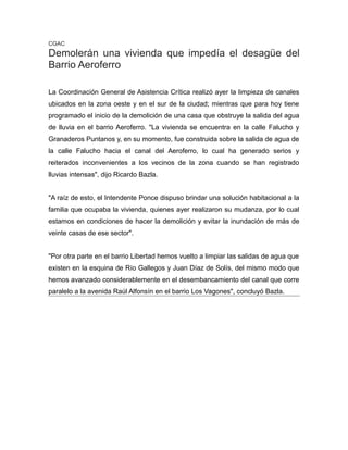 CGAC
Demolerán una vivienda que impedía el desagüe del
Barrio Aeroferro
La Coordinación General de Asistencia Crítica realizó ayer la limpieza de canales
ubicados en la zona oeste y en el sur de la ciudad; mientras que para hoy tiene
programado el inicio de la demolición de una casa que obstruye la salida del agua
de lluvia en el barrio Aeroferro. "La vivienda se encuentra en la calle Falucho y
Granaderos Puntanos y, en su momento, fue construida sobre la salida de agua de
la calle Falucho hacia el canal del Aeroferro, lo cual ha generado serios y
reiterados inconvenientes a los vecinos de la zona cuando se han registrado
lluvias intensas", dijo Ricardo Bazla.
"A raíz de esto, el Intendente Ponce dispuso brindar una solución habitacional a la
familia que ocupaba la vivienda, quienes ayer realizaron su mudanza, por lo cual
estamos en condiciones de hacer la demolición y evitar la inundación de más de
veinte casas de ese sector".
"Por otra parte en el barrio Libertad hemos vuelto a limpiar las salidas de agua que
existen en la esquina de Río Gallegos y Juan Díaz de Solís, del mismo modo que
hemos avanzado considerablemente en el desembancamiento del canal que corre
paralelo a la avenida Raúl Alfonsín en el barrio Los Vagones", concluyó Bazla.
 