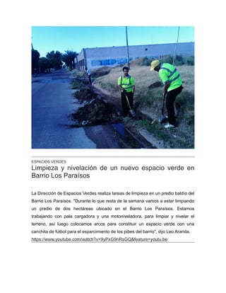 ESPACIOS VERDES
Limpieza y nivelación de un nuevo espacio verde en
Barrio Los Paraísos
La Dirección de Espacios Verdes realiza tareas de limpieza en un predio baldío del
Barrio Los Paraísos. "Durante lo que resta de la semana vamos a estar limpiando
un predio de dos hectáreas ubicado en el Barrio Los Paraísos. Estamos
trabajando con pala cargadora y una motoniveladora, para limpiar y nivelar el
terreno, así luego colocamos arcos para constituir un espacio verde con una
canchita de fútbol para el esparcimiento de los pibes del barrio", dijo Leo Aranda.
https://www.youtube.com/watch?v=9yPxG9nRsGQ&feature=youtu.be
 