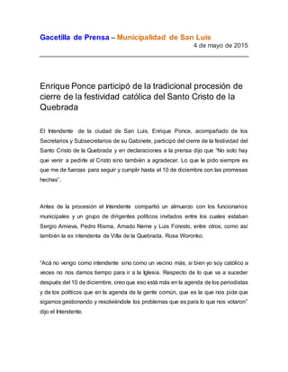 Gacetilla de Prensa – Municipalidad de San Luis
4 de mayo de 2015
Enrique Ponce participó de la tradicional procesión de
cierre de la festividad católica del Santo Cristo de la
Quebrada
El Intendente de la ciudad de San Luis, Enrique Ponce, acompañado de los
Secretarios y Subsecretarios de su Gabinete, participó del cierre de la festividad del
Santo Cristo de la Quebrada y en declaraciones a la prensa dijo que “No solo hay
que venir a pedirle al Cristo sino también a agradecer. Lo que le pido siempre es
que me de fuerzas para seguir y cumplir hasta el 10 de diciembre con las promesas
hechas”.
Antes de la procesión el Intendente compartió un almuerzo con los funcionarios
municipales y un grupo de dirigentes políticos invitados entre los cuales estaban
Sergio Amieva, Pedro Risma, Amado Neme y Luis Foresto, entre otros, como así
también la ex intendenta de Villa de la Quebrada, Rosa Woronko.
“Acá no vengo como intendente sino como un vecino más, si bien yo soy católico a
veces no nos damos tiempo para ir a la Iglesia. Respecto de lo que va a suceder
después del 10 de diciembre, creo que eso está más en la agenda de los periodistas
y de los políticos que en la agenda de la gente común, que es la que nos pide que
sigamos gestionando y resolviéndole los problemas que es para lo que nos votaron”
dijo el Intendente.
 