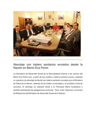 Abordaje con trailers sanitarios enviados desde la
Nación en Barrio Eva Perón
La Secretaría de Desarrollo Social de la Municipalidad informa a los vecinos del
Barrio Eva Perón que, a partir de hoy martes y hasta el próximo jueves, realizará
un operativo de abordaje territorial con trailers sanitarios enviados por el Ministerio
de Salud de la Nación, además de los trailers municipales y el quirófano móvil de
zoonosis. El abordaje se realizará frente a la Parroquia María Auxiliadora y
también participarán las delegaciones de Anses, Pami, Inadi, Sedronar y el Centro
de Referencia del Ministerio de Desarrollo Social de la Nación.
 