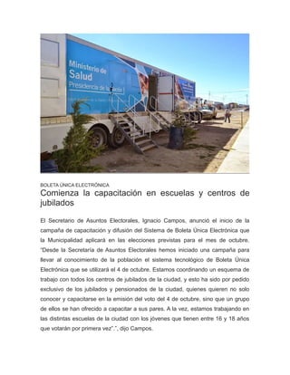 BOLETA ÚNICA ELECTRÓNICA
Comienza la capacitación en escuelas y centros de
jubilados
El Secretario de Asuntos Electorales, Ignacio Campos, anunció el inicio de la
campaña de capacitación y difusión del Sistema de Boleta Única Electrónica que
la Municipalidad aplicará en las elecciones previstas para el mes de octubre.
“Desde la Secretaría de Asuntos Electorales hemos iniciado una campaña para
llevar al conocimiento de la población el sistema tecnológico de Boleta Única
Electrónica que se utilizará el 4 de octubre. Estamos coordinando un esquema de
trabajo con todos los centros de jubilados de la ciudad, y esto ha sido por pedido
exclusivo de los jubilados y pensionados de la ciudad, quienes quieren no solo
conocer y capacitarse en la emisión del voto del 4 de octubre, sino que un grupo
de ellos se han ofrecido a capacitar a sus pares. A la vez, estamos trabajando en
las distintas escuelas de la ciudad con los jóvenes que tienen entre 16 y 18 años
que votarán por primera vez”.”, dijo Campos.
 