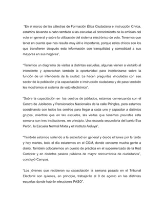 “En el marco de las cátedras de Formación Ética Ciudadana e Instrucción Cívica,
estamos llevando a cabo también a las escuelas el conocimiento de la emisión del
voto en general y sobre la utilización del sistema electrónico de voto. Tenemos que
tener en cuenta que nos resulta muy útil e importante, porque estos chicos son los
que transfieren después esta información con tranquilidad y comodidad a sus
mayores en sus hogares”.
“Tenemos un diagrama de visitas a distintas escuelas, algunas vienen a visitarlo al
intendente y aprovechan también la oportunidad para interiorizarse sobre la
función de un intendente de la ciudad. Le hacen preguntas vinculadas con ese
sector de la población y la capacitación e instrucción ciudadana y de paso también
les mostramos el sistema de voto electrónico”.
“Sobre la capacitación en los centros de jubilados, estamos comenzando con el
Centro de Jubilados y Pensionados Nacionales de la calle Pringles, pero estamos
coordinando con todos los centros para llegar a cada uno y capacitar a distintos
grupos, mientras que en las escuelas, las visitas que tenemos previstas esta
semana son tres instituciones, en principio. Una escuela secundaria del barrio Eva
Perón, la Escuela Normal Mixta y el Instituto Aleluya”.
“También estamos saliendo a la sociedad en general y desde el lunes por la tarde
y hoy martes, todo el día estaremos en el CGM, donde concurre mucha gente a
diario. También colocaremos un puesto de práctica en el supermercado de la Red
Comprar y en distintos paseos públicos de mayor concurrencia de ciudadanos”,
concluyó Campos.
“Los jóvenes que recibieron su capacitación la semana pasada en el Tribunal
Electoral son quienes, en principio, trabajarán el 9 de agosto en las distintas
escuelas donde habrán elecciones PASO”.
 