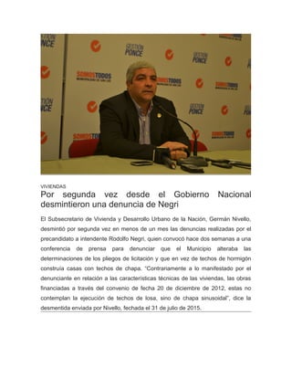 VIVIENDAS
Por segunda vez desde el Gobierno Nacional
desmintieron una denuncia de Negri
El Subsecretario de Vivienda y Desarrollo Urbano de la Nación, Germán Nivello,
desmintió por segunda vez en menos de un mes las denuncias realizadas por el
precandidato a intendente Rodolfo Negri, quien convocó hace dos semanas a una
conferencia de prensa para denunciar que el Municipio alteraba las
determinaciones de los pliegos de licitación y que en vez de techos de hormigón
construía casas con techos de chapa. “Contrariamente a lo manifestado por el
denunciante en relación a las características técnicas de las viviendas, las obras
financiadas a través del convenio de fecha 20 de diciembre de 2012, estas no
contemplan la ejecución de techos de losa, sino de chapa sinusoidal”, dice la
desmentida enviada por Nivello, fechada el 31 de julio de 2015.
 