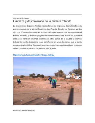 VÍA DEL PEREGRINO
Limpieza y desmalezado en la primera rotonda
La Dirección de Espacios Verdes efectúa tareas de limpieza y desmalezado en la
primera rotonda de la Vía del Peregrino. Leo Aranda, Director de Espacios Verdes
dijo que “Estamos limpiando en la zona del supermercado que está pasando el
Puente Favaloro y tenemos programado durante estos días atacar por completo
esta zona. También tenemos cuadrillas en otras zonas de la Ciudad y estamos
trabajando con la chipeadora, para transformar en viruta las ramas que la gente
arroja en la vía pública. Siempre instamos a cuidar los espacios públicos y quienes
deben contribuir a ello son los vecinos”, dijo Aranda.
https://www.youtube.com/watch?v=bnppj_mBygE
AUSPICIA LA MUNICIPALIDAD
 