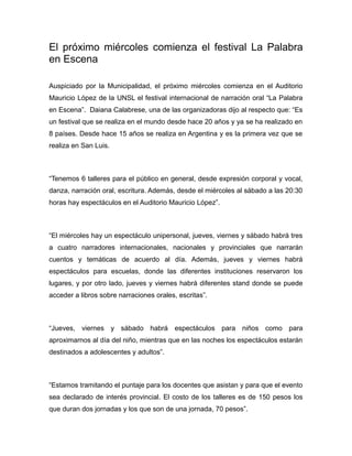 El próximo miércoles comienza el festival La Palabra
en Escena
Auspiciado por la Municipalidad, el próximo miércoles comienza en el Auditorio
Mauricio López de la UNSL el festival internacional de narración oral “La Palabra
en Escena”. Daiana Calabrese, una de las organizadoras dijo al respecto que: “Es
un festival que se realiza en el mundo desde hace 20 años y ya se ha realizado en
8 países. Desde hace 15 años se realiza en Argentina y es la primera vez que se
realiza en San Luis.
“Tenemos 6 talleres para el público en general, desde expresión corporal y vocal,
danza, narración oral, escritura. Además, desde el miércoles al sábado a las 20:30
horas hay espectáculos en el Auditorio Mauricio López”.
“El miércoles hay un espectáculo unipersonal, jueves, viernes y sábado habrá tres
a cuatro narradores internacionales, nacionales y provinciales que narrarán
cuentos y temáticas de acuerdo al día. Además, jueves y viernes habrá
espectáculos para escuelas, donde las diferentes instituciones reservaron los
lugares, y por otro lado, jueves y viernes habrá diferentes stand donde se puede
acceder a libros sobre narraciones orales, escritas”.
“Jueves, viernes y sábado habrá espectáculos para niños como para
aproximarnos al día del niño, mientras que en las noches los espectáculos estarán
destinados a adolescentes y adultos”.
“Estamos tramitando el puntaje para los docentes que asistan y para que el evento
sea declarado de interés provincial. El costo de los talleres es de 150 pesos los
que duran dos jornadas y los que son de una jornada, 70 pesos”.
 