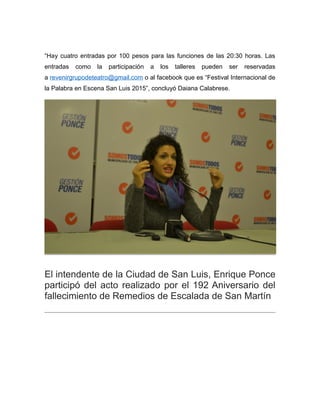 “Hay cuatro entradas por 100 pesos para las funciones de las 20:30 horas. Las
entradas como la participación a los talleres pueden ser reservadas
a revenirgrupodeteatro@gmail.com o al facebook que es “Festival Internacional de
la Palabra en Escena San Luis 2015”, concluyó Daiana Calabrese.
El intendente de la Ciudad de San Luis, Enrique Ponce
participó del acto realizado por el 192 Aniversario del
fallecimiento de Remedios de Escalada de San Martín
 