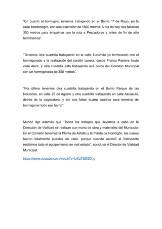 “En cuanto al hormigón, estamos trabajando en el Barrio 1º de Mayo, en la 
calle Montenegro, con una extensión de 1800 metros. A día de hoy nos faltarían 
300 metros para empalmar con la ruta a Pescadores y antes de fin de año 
terminamos”. 
“Tenemos otra cuadrilla trabajando en la calle Tucumán ya terminando con el 
hormigonado y la realización del cordón cuneta, desde Franco Pastore hasta 
calle Alem, y otra cuadrilla está trabajando acá cerca del Corralón Municipal 
con un hormigonado de 350 metros”. 
“Por último tenemos otra cuadrilla trabajando en el Barrio Parque de las 
Naciones, en calle 25 de Agosto y otra cuadrilla trabajando en calle Ascasubi, 
detrás de la Legislatura, y ahí nos faltan cuatro cuadras para terminar de 
hormigonar todo ese barrio”. 
Muñoz dijo además que “Todos los trabajos que llevamos a cabo en la 
Dirección de Vialidad se realizan con mano de obra y materiales del Municipio. 
En el Corralón tenemos la Planta de Asfalto y la Planta de Hormigón, las cuales 
fueron totalmente puestas en valor, porque cuando asumió el Intendente 
recibimos todo el equipamiento en mal estado”, concluyó el Director de Vialidad 
Municipal. 
https://www.youtube.com/watch?v=UKaTS5f3D_o 
 