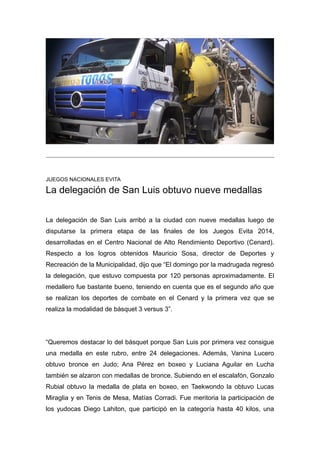 JUEGOS NACIONALES EVITA 
La delegación de San Luis obtuvo nueve medallas 
La delegación de San Luis arribó a la ciudad con nueve medallas luego de 
disputarse la primera etapa de las finales de los Juegos Evita 2014, 
desarrolladas en el Centro Nacional de Alto Rendimiento Deportivo (Cenard). 
Respecto a los logros obtenidos Mauricio Sosa, director de Deportes y 
Recreación de la Municipalidad, dijo que “El domingo por la madrugada regresó 
la delegación, que estuvo compuesta por 120 personas aproximadamente. El 
medallero fue bastante bueno, teniendo en cuenta que es el segundo año que 
se realizan los deportes de combate en el Cenard y la primera vez que se 
realiza la modalidad de básquet 3 versus 3”. 
“Queremos destacar lo del básquet porque San Luis por primera vez consigue 
una medalla en este rubro, entre 24 delegaciones. Además, Vanina Lucero 
obtuvo bronce en Judo; Ana Pérez en boxeo y Luciana Aguilar en Lucha 
también se alzaron con medallas de bronce. Subiendo en el escalafón, Gonzalo 
Rubial obtuvo la medalla de plata en boxeo, en Taekwondo la obtuvo Lucas 
Miraglia y en Tenis de Mesa, Matías Corradi. Fue meritoria la participación de 
los yudocas Diego Lahiton, que participó en la categoría hasta 40 kilos, una 
 