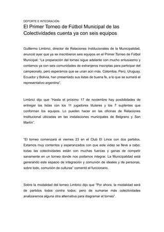 DEPORTE E INTEGRACIÓN 
El Primer Torneo de Fútbol Municipal de las 
Colectividades cuenta ya con seis equipos 
Guillermo Limbrici, director de Relaciones Institucionales de la Municipalidad, 
anunció ayer que ya se inscribieron seis equipos en el Primer Torneo de Fútbol 
Municipal: “La preparación del torneo sigue adelante con mucho entusiasmo y 
contamos ya con seis comunidades de extranjeros inscriptas para participar del 
campeonato, pero esperamos que se unan aún más. Colombia, Perú, Uruguay, 
Ecuador y Bolivia, han presentado sus listas de buena fe, a lo que se sumará el 
representativo argentino”. 
Limbrici dijo que “Hasta el próximo 17 de noviembre hay posibilidades de 
entregar las listas con los 11 jugadores titulares y los 7 suplentes que 
conforman los equipos. Lo pueden hacer en las oficinas de Relaciones 
Institucional ubicadas en las instalaciones municipales de Belgrano y San 
Martín”. 
“El torneo comenzará el viernes 23 en el Club El Lince con dos partidos. 
Estamos muy contentos y esperanzados con que este video se lleve a cabo; 
todas las colectividades están con muchas fuerzas y ganas de competir 
sanamente en un torneo donde nos podamos integrar. La Municipalidad está 
generando este espacio de integración y comunión de ideales y de personas, 
sobre todo, comunión de culturas” comentó el funcionario. 
Sobre la modalidad del torneo Limbrici dijo que “Por ahora, la modalidad será 
de partidos todos contra todos; pero de sumarse más colectividades 
analizaremos alguna otra alternativa para diagramar el torneo”. 
 