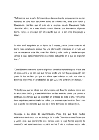 “Calculamos que a partir del miércoles o jueves de esta semana vamos a estar
haciendo el corte total del primer tramo de Avenida Illia, entre San Martín y
Chacabuco, mientras que el resto de la avenida, desde Chacabuco hasta
Avenida Lafinur, va a tener tránsito normal. Una vez que terminemos el primer
tramo, vamos a proseguir con el segundo que va a ser entre Chacabuco y
Mitre”.
La obra está estipulada en un lapso de 7 meses, y este primer tramo es el
tramo más complicado, porque hay una intervención importante en el nudo vial
que se encuentra entre Illia, calle San Martín y calle Junín, y calculamos que
vamos a estar aproximadamente dos meses trabajando en lo que es el primer
tramo”.
“Consideramos que esta obra va significar un vuelco importante para lo que era
el microcentro, y es por eso que hemos tenido una muy buena recepción por
parte de los vecinos, ya que son obras que inclusive no solo nos dan un
beneficio a nosotros, los ciudadanos de San Luis, sino también a los turistas.”
“Entendemos que las obras que el municipio está llevando adelante como son
la refuncionalización y el ensanchamiento de las veredas, obras que vamos a
continuar, son tareas que se extienden en el lapso de todo el año, y mientras
tanto seguimos pavimentando las calles que tenemos que terminar. Pero creo
que la gente ha entendido que este es el ritmo de trabajo de esta gestión”.
Respecto a las obras de pavimentación, Picco dijo que “Este martes
estaríamos terminando con los trabajos de la calle Chacabuco entre Pedernera
y Junín, obra que comprende dos tramos, para lo cual hemos previsto la
restricción del estacionamiento a partir de las 7 de la mañana sobre calle
 