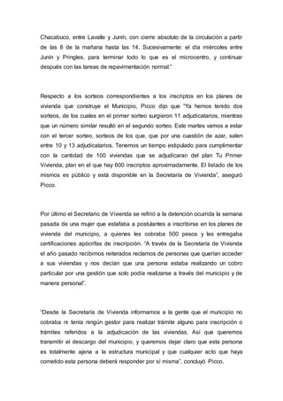 Chacabuco, entre Lavalle y Junín, con cierre absoluto de la circulación a partir
de las 8 de la mañana hasta las 14. Sucesivamente: el día miércoles entre
Junín y Pringles, para terminar todo lo que es el microcentro, y continuar
después con las tareas de repavimentación normal.”
Respecto a los sorteos correspondientes a los inscriptos en los planes de
vivienda que construye el Municipio, Picco dijo que “Ya hemos tenido dos
sorteos, de los cuales en el primer sorteo surgieron 11 adjudicatarios, mientras
que un número similar resultó en el segundo sorteo. Este martes vamos a estar
con el tercer sorteo, sorteos de los que, que por una cuestión de azar, salen
entre 10 y 13 adjudicatarios. Tenemos un tiempo estipulado para cumplimentar
con la cantidad de 100 viviendas que se adjudicaran del plan Tu Primer
Vivienda, plan en el que hay 600 inscriptos aproximadamente. El listado de los
mismos es público y está disponible en la Secretaría de Vivienda”, aseguró
Picco.
Por último el Secretario de Vivienda se refirió a la detención ocurrida la semana
pasada de una mujer que estafaba a postulantes a inscribirse en los planes de
vivienda del municipio, a quienes les cobraba 500 pesos y les entregaba
certificaciones apócrifas de inscripción. “A través de la Secretaría de Vivienda
el año pasado recibimos reiterados reclamos de personas que querían acceder
a sus viviendas y nos decían que una persona estaba realizando un cobro
particular por una gestión que solo podía realizarse a través del municipio y de
manera personal”.
“Desde la Secretaría de Vivienda informamos a la gente que el municipio no
cobraba ni tenía ningún gestor para realizar trámite alguno para inscripción o
trámites referidos a la adjudicación de las viviendas. Así que queremos
transmitir el descargo del municipio, y queremos dejar claro que esta persona
es totalmente ajena a la estructura municipal y que cualquier acto que haya
cometido esta persona deberá responder por sí misma”, concluyó Picco.
 