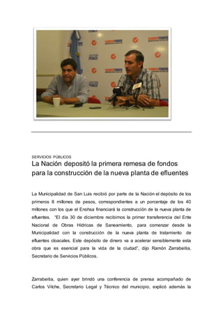 SERVICIOS PÚBLICOS
La Nación depositó la primera remesa de fondos
para la construcción de la nueva planta de efluentes
La Municipalidad de San Luis recibió por parte de la Nación el depósito de los
primeros 8 millones de pesos, correspondientes a un porcentaje de los 40
millones con los que el Enohsa financiará la construcción de la nueva planta de
efluentes. “El día 30 de diciembre recibimos la primer transferencia del Ente
Nacional de Obras Hídricas de Saneamiento, para comenzar desde la
Municipalidad con la construcción de la nueva planta de tratamiento de
efluentes cloacales. Este depósito de dinero va a acelerar sensiblemente esta
obra que es esencial para la vida de la ciudad”, dijo Ramón Zarrabeitia,
Secretario de Servicios Públicos.
Zarrabeitia, quien ayer brindó una conferencia de prensa acompañado de
Carlos Vilche, Secretario Legal y Técnico del municipio, explicó además la
 