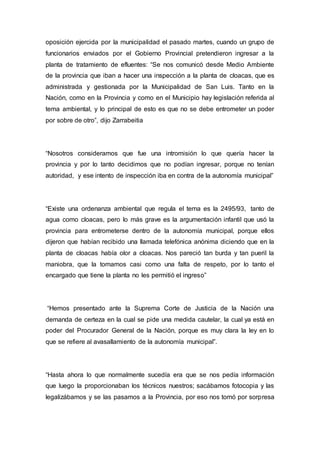 oposición ejercida por la municipalidad el pasado martes, cuando un grupo de
funcionarios enviados por el Gobierno Provincial pretendieron ingresar a la
planta de tratamiento de efluentes: “Se nos comunicó desde Medio Ambiente
de la provincia que iban a hacer una inspección a la planta de cloacas, que es
administrada y gestionada por la Municipalidad de San Luis. Tanto en la
Nación, como en la Provincia y como en el Municipio hay legislación referida al
tema ambiental, y lo principal de esto es que no se debe entrometer un poder
por sobre de otro”, dijo Zarrabeitia
“Nosotros consideramos que fue una intromisión lo que quería hacer la
provincia y por lo tanto decidimos que no podían ingresar, porque no tenían
autoridad, y ese intento de inspección iba en contra de la autonomía municipal”
“Existe una ordenanza ambiental que regula el tema es la 2495/93, tanto de
agua como cloacas, pero lo más grave es la argumentación infantil que usó la
provincia para entrometerse dentro de la autonomía municipal, porque ellos
dijeron que habían recibido una llamada telefónica anónima diciendo que en la
planta de cloacas había olor a cloacas. Nos pareció tan burda y tan pueril la
maniobra, que la tomamos casi como una falta de respeto, por lo tanto el
encargado que tiene la planta no les permitió el ingreso”
“Hemos presentado ante la Suprema Corte de Justicia de la Nación una
demanda de certeza en la cual se pide una medida cautelar, la cual ya está en
poder del Procurador General de la Nación, porque es muy clara la ley en lo
que se refiere al avasallamiento de la autonomía municipal”.
“Hasta ahora lo que normalmente sucedía era que se nos pedía información
que luego la proporcionaban los técnicos nuestros; sacábamos fotocopia y las
legalizábamos y se las pasamos a la Provincia, por eso nos tomó por sorpresa
 