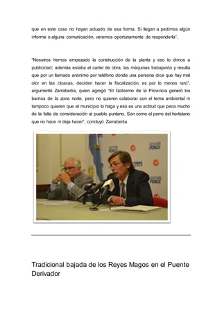 que en este caso no hayan actuado de esa forma. Si llegan a pedirnos algún
informe o alguna comunicación, veremos oportunamente de responderla”.
“Nosotros hemos empezado la construcción de la planta y eso lo dimos a
publicidad; además estaba el cartel de obra, las máquinas trabajando y resulta
que por un llamado anónimo por teléfono donde una persona dice que hay mal
olor en las cloacas, deciden hacer la fiscalización, es por lo menos raro”,
argumentó Zarrabeitia, quien agregó “El Gobierno de la Provincia generó los
barrios de la zona norte, pero no quieren colaborar con el tema ambiental ni
tampoco quieren que el municipio lo haga y eso es una actitud que peca mucho
de la falta de consideración al pueblo puntano. Son como el perro del hortelano
que no hace ni deja hacer”, concluyó Zarrabeitia
Tradicional bajada de los Reyes Magos en el Puente
Derivador
 