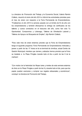La directora de Promoción del Trabajo y la Economía Social, Valeria Ramón
Collado, resumió el cierre del año 2014 e informó las actividades previstas para
el mes de enero con respecto a la Feria Permanente de Emprendedores.
“Finalizamos el año 2014 la semana pasada con un brindis de fin de año con
los emprendedores y también efectuamos la entrega de certificados de los
talleres y cursos concluidos en el trascurso del año, como han sido Tu
Oportunidad, Compromiso y Liderazgo, Talleres de Orientación Laboral y
Talleres de Apoyo a la Búsqueda de Empleo”, dijo Ramón Collado.
“Para este mes de enero tenemos previsto que la Feria de Emprendedores
tenga el siguiente programa: Feria Permanente de Emprendedores miércoles y
jueves a partir de las 17 horas en la ex terminal de ómnibus, actual Centro de
Gestión Municipal; mientras que viernes y sábados hemos previsto que la Feria
se traslade a la Plaza Pringles durante todo el día a partir de las 9 de la
mañana”.
“Con motivo de la festividad de Reyes lunes y martes de esta semana estamos
de feria en la Plaza Pringles a partir de las 9 y durante todo el día, para que los
papás puedan acercarse y comprar sus regalos artesanales y económicos”,
concluyó la directora de Promoción del Trabajo.
 