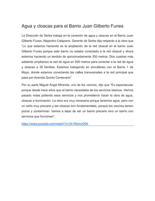 Agua y cloacas para el Barrio Juan Gilberto Funes
La Dirección de Serba trabaja en la conexión de agua y cloacas en el Barrio Juan
Gilberto Funes. Alejandro Catapano, Gerente de Serba dijo respecto a la obra que
“Lo que estamos haciendo es la ampliación de la red cloacal en el barrio Juan
Gilberto Funes porque este barrio no estaba conectado a la red cloacal y ahora
estamos haciendo un tendido de aproximadamente 350 metros. Dos cuadras más
adelante ampliamos la red de agua en 500 metros para conectar a la red de agua
y cloacas a 30 familias. Estamos trabajando en simultáneo con el Barrio 1 de
Mayo, donde estamos conectando las calles transversales a la red principal que
pasa por Avenida Quinto Centenario”
Por su parte Miguel Ángel Miranda, uno de los vecinos, dijo que “Es espectacular
porque desde hace años que el barrio necesitaba de los servicios básicos. Hemos
pasado notas pidiendo esos servicios y nos prometieron hacer la obra de agua,
cloacas e iluminación. La obra era muy necesaria porque tenemos agua, pero con
un caño muy precario y las cloacas son fundamentales, porque los vecinos tienen
pozos y contaminan. Vamos a dejar de ser un barrio precario sino un barrio con
servicios que funcionan”.
https://www.youtube.com/watch?v=Ul-V8omvO64
 