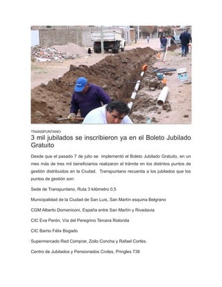 TRANSPUNTANO
3 mil jubilados se inscribieron ya en el Boleto Jubilado
Gratuito
Desde que el pasado 7 de julio se implementó el Boleto Jubilado Gratuito, en un
mes más de tres mil beneficiarios realizaron el trámite en los distintos puntos de
gestión distribuidos en la Ciudad. Transpuntano recuerda a los jubilados que los
puntos de gestión son:
Sede de Transpuntano, Ruta 3 kilómetro 0,5
Municipalidad de la Ciudad de San Luis, San Martín esquina Belgrano
CGM Alberto Domeniconi, España entre San Martín y Rivadavia
CIC Eva Perón, Vía del Peregrino Tercera Rotonda
CIC Barrio Félix Bogado
Supermercado Red Comprar, Zoilo Concha y Rafael Cortés.
Centro de Jubilados y Pensionados Civiles, Pringles 738
 