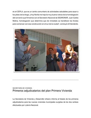 es el CEPLA, que es un centro comunitario de actividades saludables para sacar a
los pibes de la droga, y hoy Norita me trajo la muy buena noticia de la homologación
del convenio que firmamos con el Secretario Nacional de SEDRONAR, Juan Carlos
Molina, homologación que determina que de inmediato se transfieran los fondos
para comenzar con esa construcción en el sur de la ciudad”, concluyó el Intendente.
SECRETARÍA DE VIVIENDA
Primeros adjudicatarios del plan Primera Vivienda
La Secretaría de Vivienda y Desarrollo Urbano informa el listado de los primeros
adjudicatarios para las nuevas viviendas municipales surgidas de los dos sorteos
efectuados por Lotería Nacional.
 