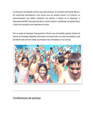 La Dirección de Deporte informa que esta semana, en el predio del Puente Blanco,
se continuará inscribiendo a los chicos que se quieran sumar a la Colonia. La
documentación que deben presentar los padres o tutores es la siguiente: 2
fotocopias del DNI, fotocopia del último control médico o certificado de aptitud física,
y ficha de inscripción que debe llenar el tutor.
Por su parte la empresa Transpuntano informa que el traslado gratuito desde los
barrios al Complejo Deportivo Municipal ha transcurrido con total normalidad y que
brindarán este servicio hasta que finalicen las actividades en la Colonia.
Conferencia de prensa
 