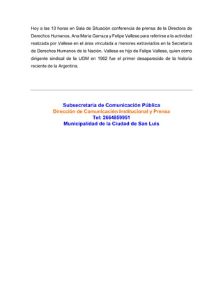 Hoy a las 10 horas en Sala de Situación conferencia de prensa de la Directora de
Derechos Humanos, Ana María Garraza y Felipe Vallese para referirse a la actividad
realizada por Vallese en el área vinculada a menores extraviados en la Secretaría
de Derechos Humanos de la Nación. Vallese es hijo de Felipe Vallese, quien como
dirigente sindical de la UOM en 1962 fue el primer desaparecido de la historia
reciente de la Argentina.
Subsecretaría de Comunicación Pública
Dirección de Comunicación Institucional y Prensa
Tel: 2664859951
Municipalidad de la Ciudad de San Luis
 